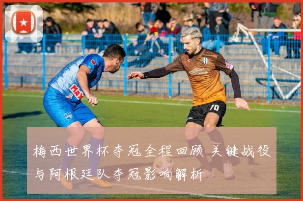 梅西世界杯夺冠全程回顾 关键战役与阿根廷队夺冠影响解析