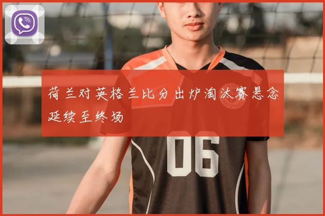 荷兰对英格兰比分出炉淘汰赛悬念延续至终场