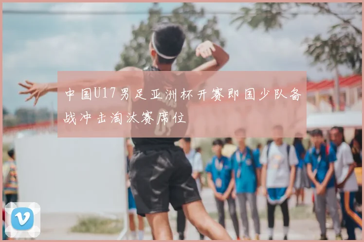 中国U17男足亚洲杯开赛即国少队备战冲击淘汰赛席位