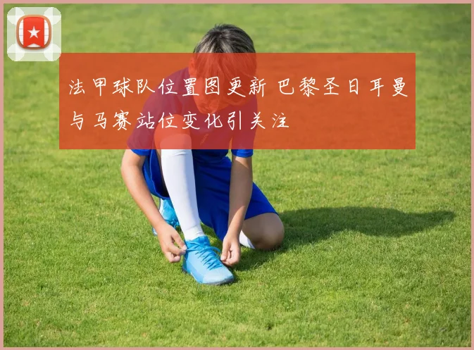 法甲球队位置图更新 巴黎圣日耳曼与马赛站位变化引关注