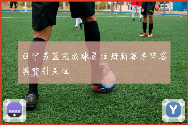 辽宁男篮完成球员注册新赛季阵容调整引关注