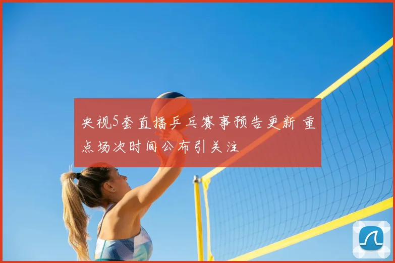 央视5套直播乒乓赛事预告更新 重点场次时间公布引关注