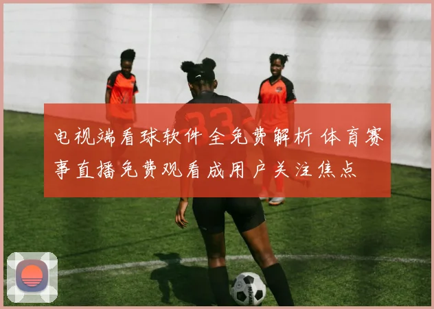 电视端看球软件全免费解析 体育赛事直播免费观看成用户关注焦点
