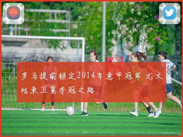 罗马提前锁定2014年意甲冠军 尤文结束卫冕夺冠之路