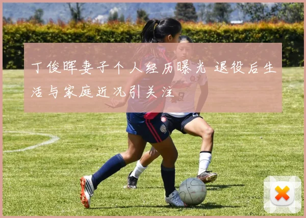 丁俊晖妻子个人经历曝光 退役后生活与家庭近况引关注