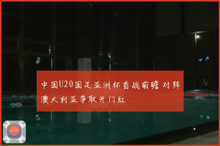中国U20国足亚洲杯首战前瞻 对阵澳大利亚争取开门红