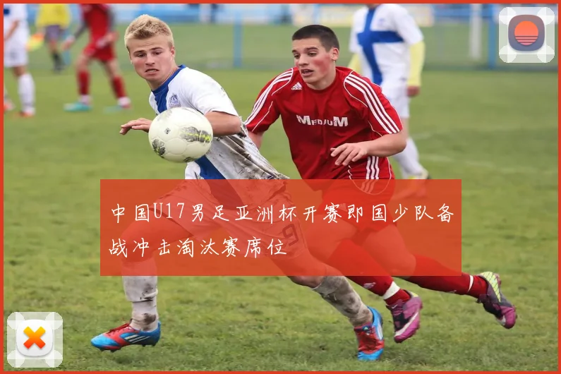 中国U17男足亚洲杯开赛即国少队备战冲击淘汰赛席位