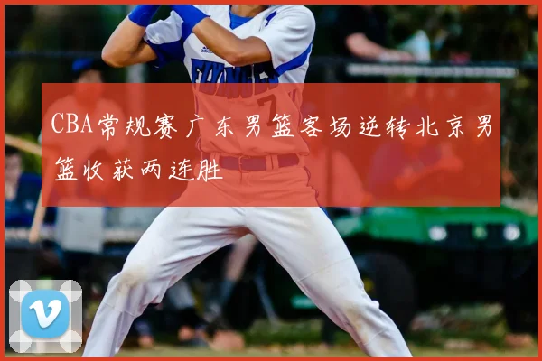 CBA常规赛广东男篮客场逆转北京男篮收获两连胜