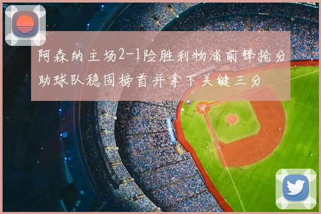 阿森纳主场2-1险胜利物浦前锋抢分助球队稳固榜首并拿下关键三分