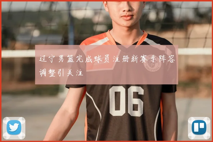 辽宁男篮完成球员注册新赛季阵容调整引关注