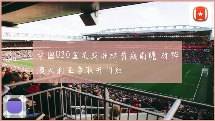 中国U20国足亚洲杯首战前瞻 对阵澳大利亚争取开门红
