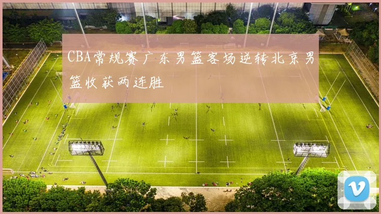 CBA常规赛广东男篮客场逆转北京男篮收获两连胜