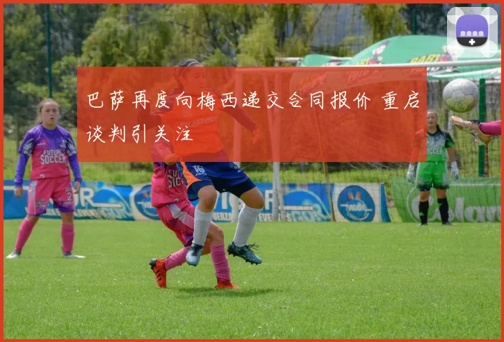 巴萨再度向梅西递交合同报价 重启谈判引关注