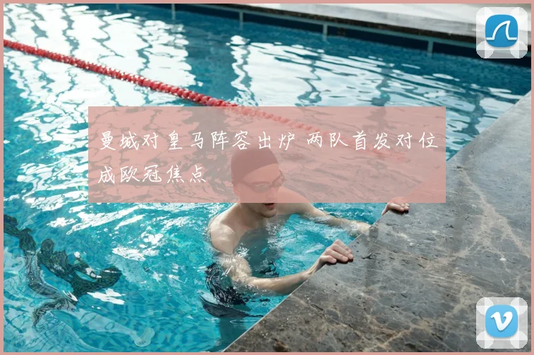 曼城对皇马阵容出炉 两队首发对位成欧冠焦点