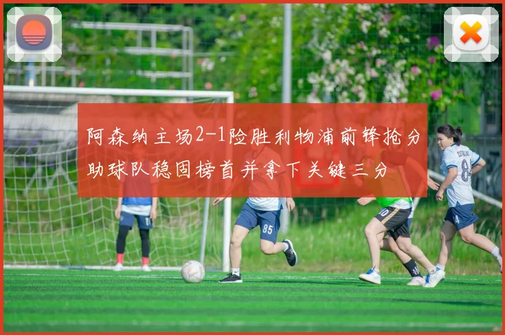 阿森纳主场2-1险胜利物浦前锋抢分助球队稳固榜首并拿下关键三分