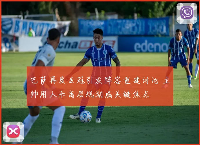 巴萨再度丢冠引发阵容重建讨论 主帅用人和高层规划成关键焦点