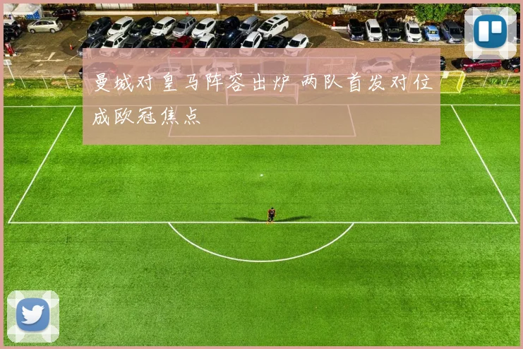 曼城对皇马阵容出炉 两队首发对位成欧冠焦点