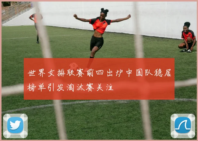 世界女排联赛前四出炉中国队稳居榜单引发淘汰赛关注