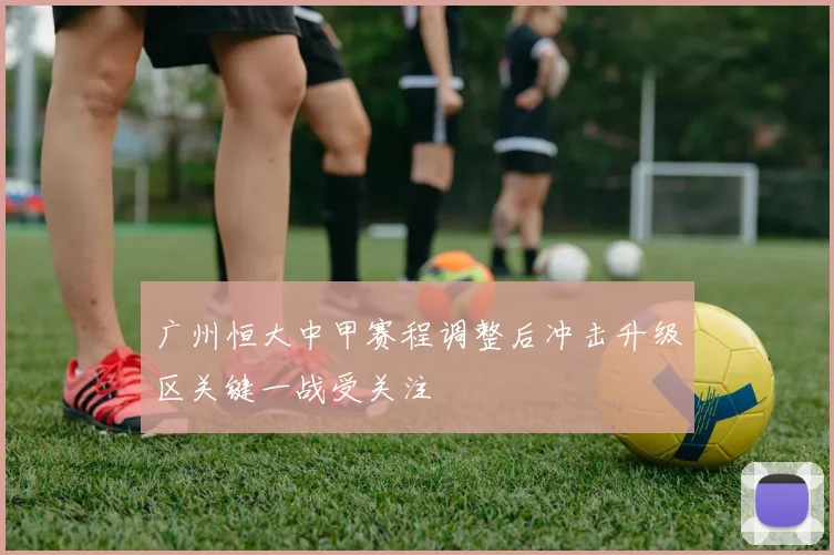 广州恒大中甲赛程调整后冲击升级区关键一战受关注
