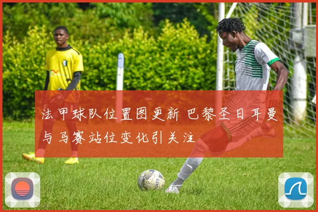 法甲球队位置图更新 巴黎圣日耳曼与马赛站位变化引关注