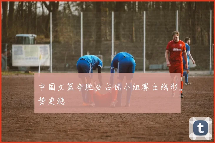 中国女篮净胜分占优小组赛出线形势更稳