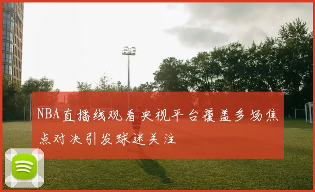 NBA直播线观看央视平台覆盖多场焦点对决引发球迷关注