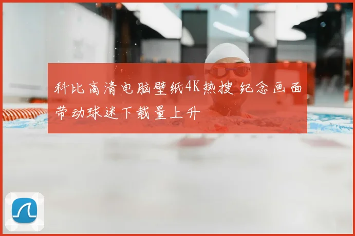 科比高清电脑壁纸4K热搜 纪念画面带动球迷下载量上升