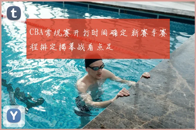 CBA常规赛开打时间确定 新赛季赛程排定揭幕战看点足