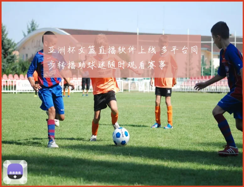 亚洲杯女篮直播软件上线 多平台同步转播助球迷随时观看赛事