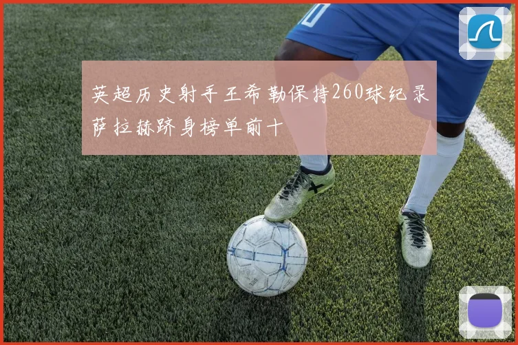 英超历史射手王希勒保持260球纪录萨拉赫跻身榜单前十