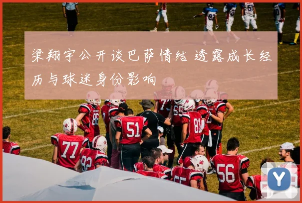 梁翔宇公开谈巴萨情结 透露成长经历与球迷身份影响