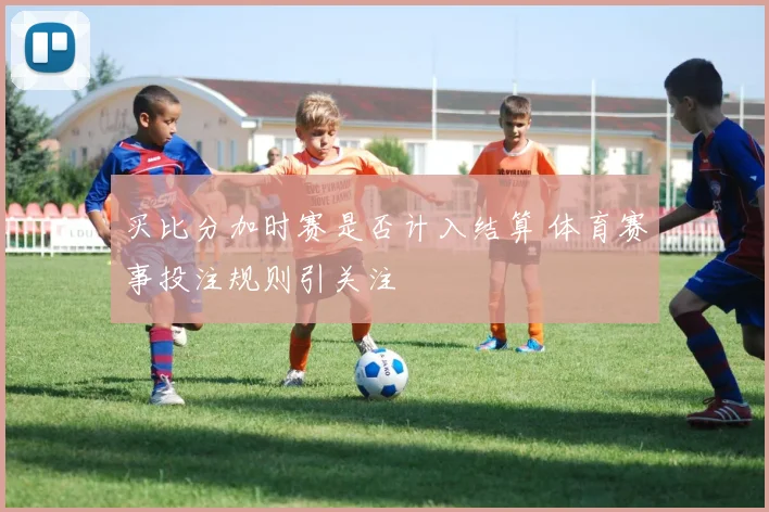 买比分加时赛是否计入结算 体育赛事投注规则引关注