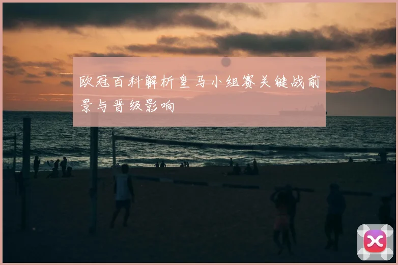 欧冠百科解析皇马小组赛关键战前景与晋级影响