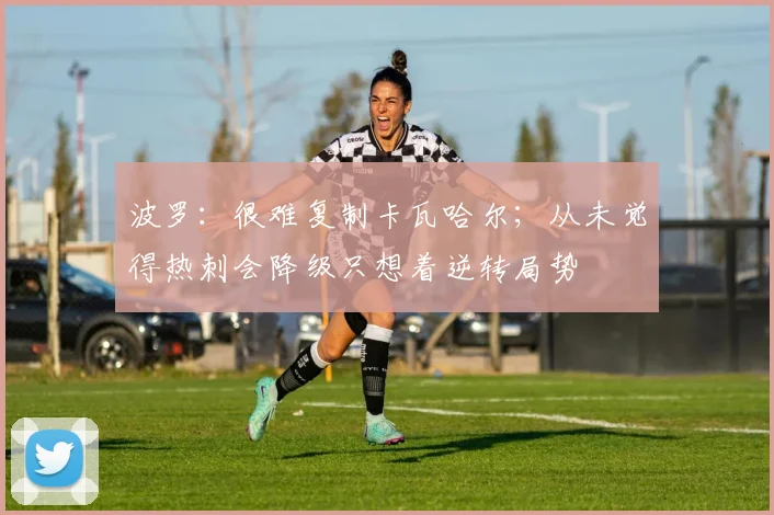 波罗：很难复制卡瓦哈尔；从未觉得热刺会降级只想着逆转局势