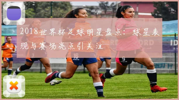 2018世界杯足球明星盘点：球星表现与赛场亮点引关注