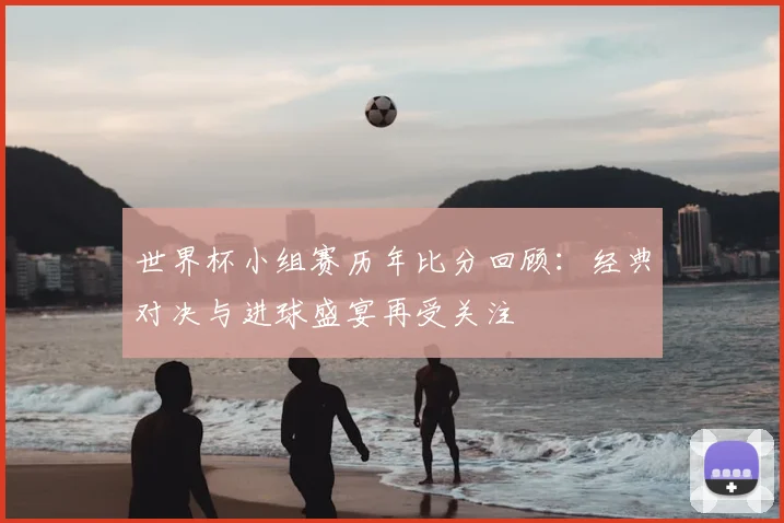 世界杯小组赛历年比分回顾：经典对决与进球盛宴再受关注