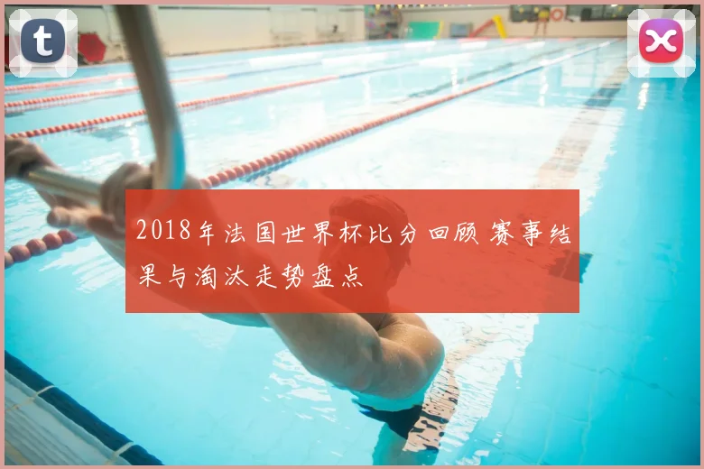 2018年法国世界杯比分回顾 赛事结果与淘汰走势盘点
