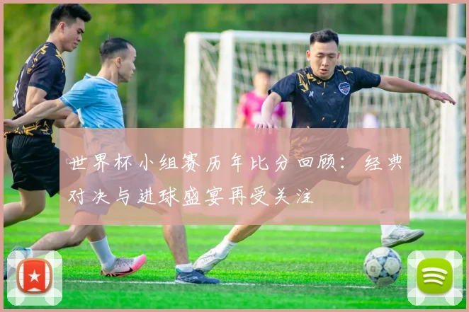 世界杯小组赛历年比分回顾：经典对决与进球盛宴再受关注