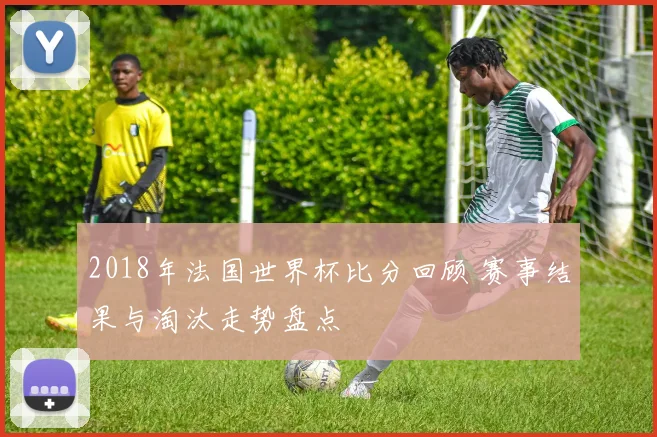 2018年法国世界杯比分回顾 赛事结果与淘汰走势盘点