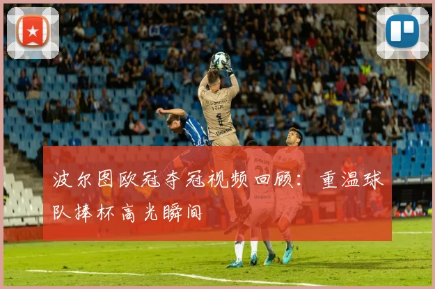 波尔图欧冠夺冠视频回顾:重温球队捧杯高光瞬间