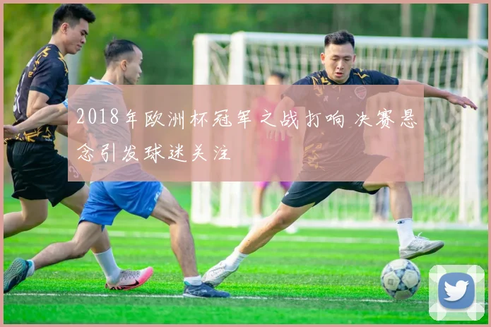2018年欧洲杯冠军之战打响 决赛悬念引发球迷关注