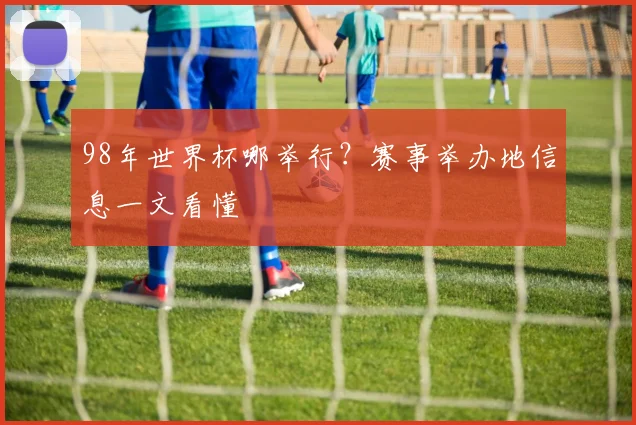 98年世界杯哪举行?赛事举办地信息一文看懂
