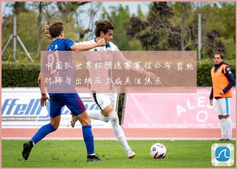 中国队世界杯预选赛赛程公布 首轮对阵与出线压力成关注焦点