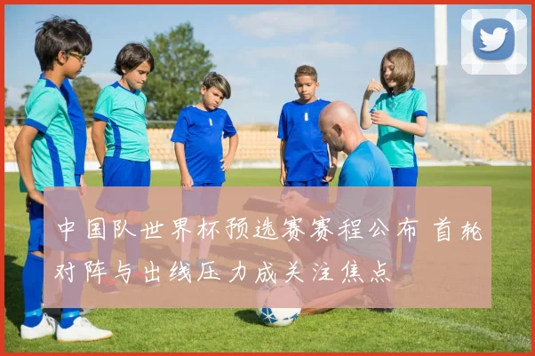 中国队世界杯预选赛赛程公布 首轮对阵与出线压力成关注焦点