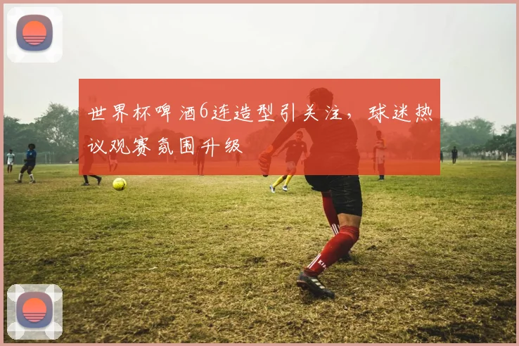 世界杯啤酒6连造型引关注，球迷热议观赛氛围升级